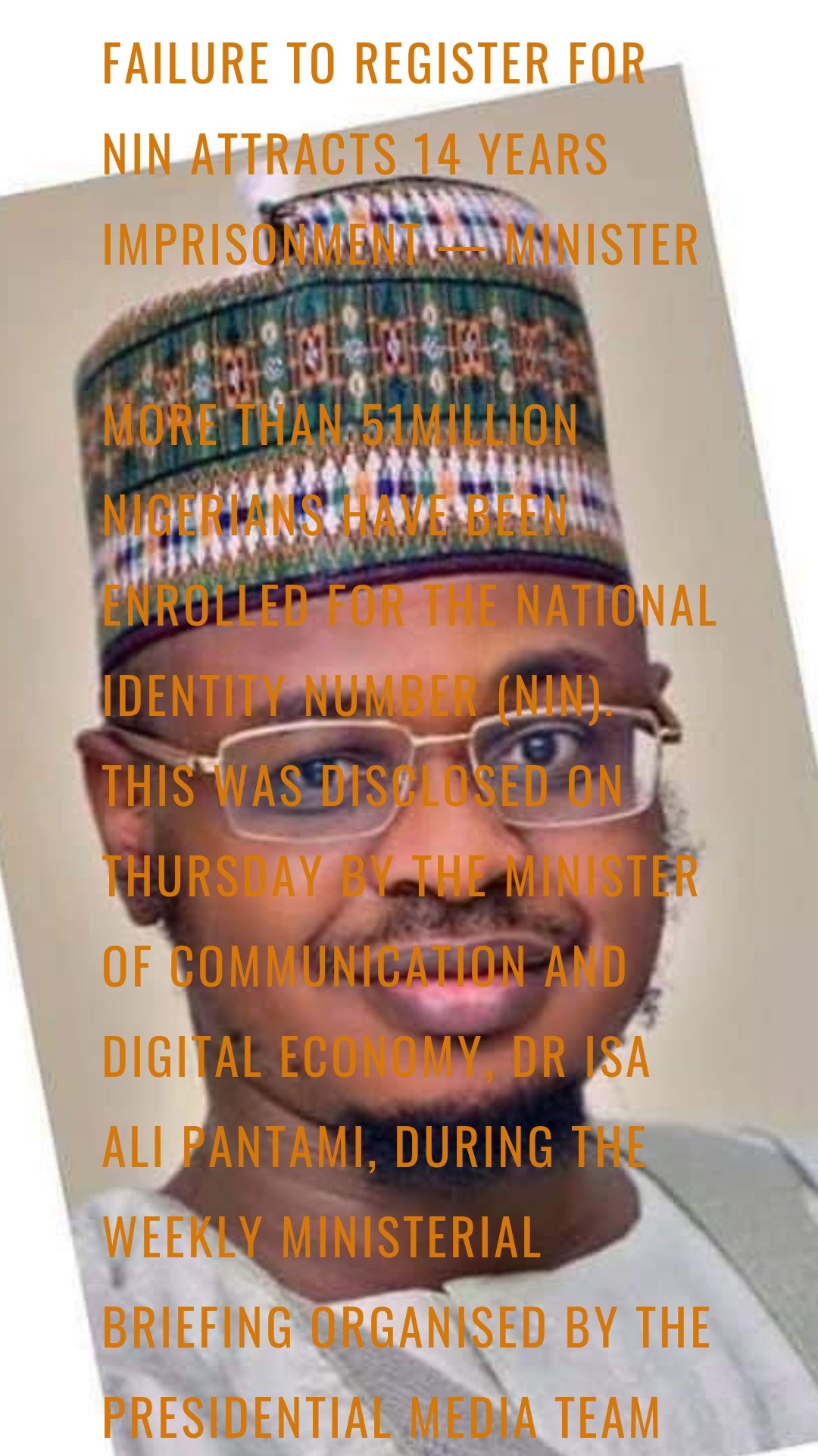 Failure To Register For NIN Attracts 14 Years Imprisonment — Minister

More than 51million Nigerians have been enrolled for the National Identity Number (NIN). This was disclosed on Thursday by the Minister of Communication and Digital Economy, Dr Isa Ali Pantami, during the weekly ministerial briefing organised by the Presidential Media Team at the presidential villa, Abuja.

He said registration for NIN is not optional but a mandate by law, warning failure to enroll precludes defaulting citizens and residents from operating certain functions like using banks and communication services.

He also warned failure to obtain the NIN could lead to between seven or 14 years imprisonment as stipulated by the Nigerian Constitution.

He said rather than population census that can be manipulated, NIN will determine the accurate number of Nigerians because of its uniqueness and tamper-proof.

He also disclosed about 189 million Subscriber Identification Module (SIMs) have been registered in the country, explaining 150 million, out of this number, are completed registration while the remainder have problems of improper registration.